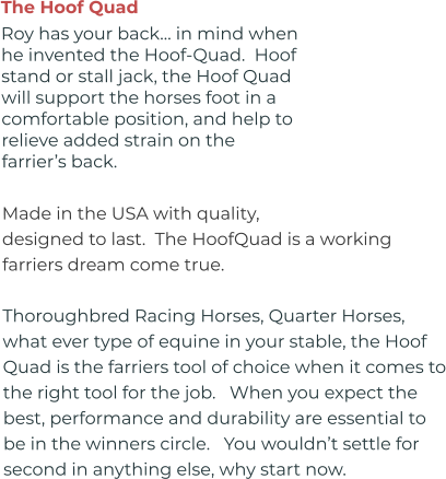 The Hoof Quad Roy has your back… in mind when he invented the Hoof-Quad.  Hoof stand or stall jack, the Hoof Quad will support the horses foot in a comfortable position, and help to relieve added strain on the farrier’s back.  Made in the USA with quality, designed to last.  The HoofQuad is a working farriers dream come true.   Thoroughbred Racing Horses, Quarter Horses, what ever type of equine in your stable, the Hoof Quad is the farriers tool of choice when it comes to the right tool for the job.   When you expect the best, performance and durability are essential to be in the winners circle.   You wouldn’t settle for second in anything else, why start now.